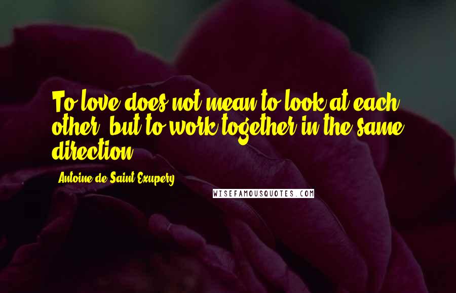 Antoine De Saint-Exupery Quotes: To love does not mean to look at each other, but to work together in the same direction.