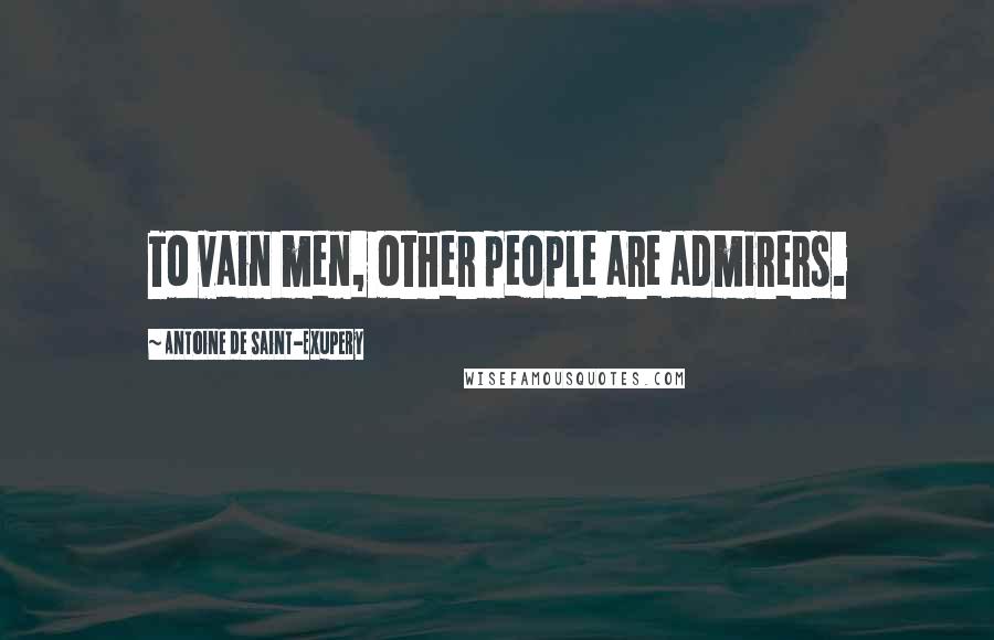 Antoine De Saint-Exupery Quotes: To vain men, other people are admirers.