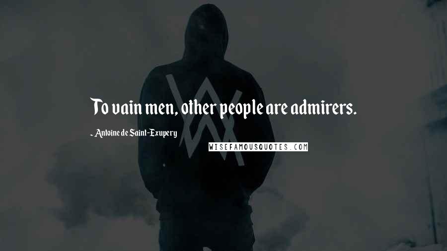 Antoine De Saint-Exupery Quotes: To vain men, other people are admirers.