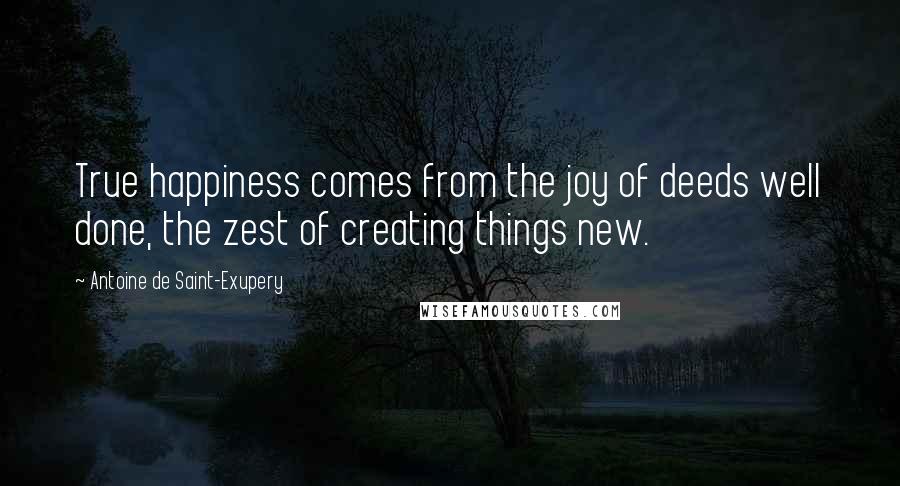 Antoine De Saint-Exupery Quotes: True happiness comes from the joy of deeds well done, the zest of creating things new.