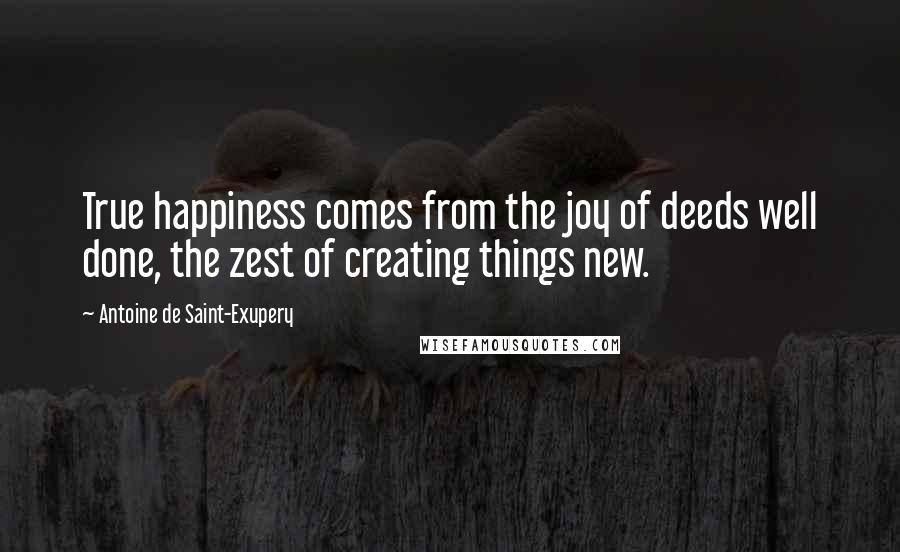 Antoine De Saint-Exupery Quotes: True happiness comes from the joy of deeds well done, the zest of creating things new.