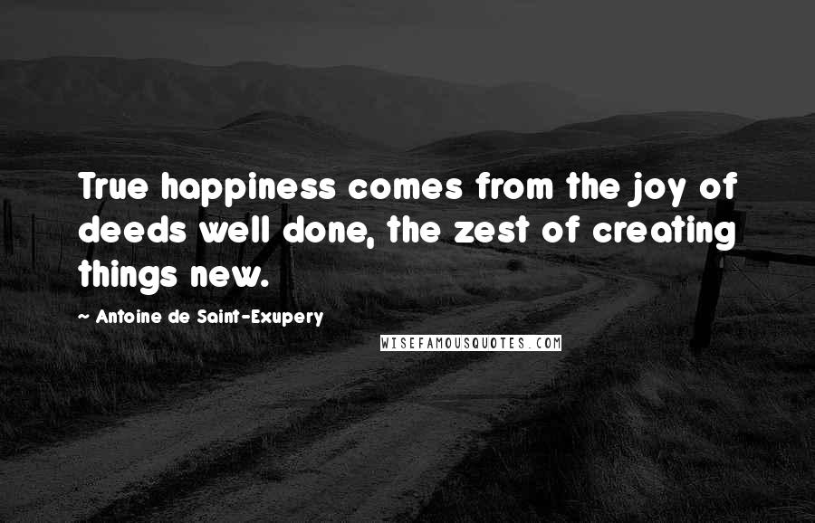 Antoine De Saint-Exupery Quotes: True happiness comes from the joy of deeds well done, the zest of creating things new.