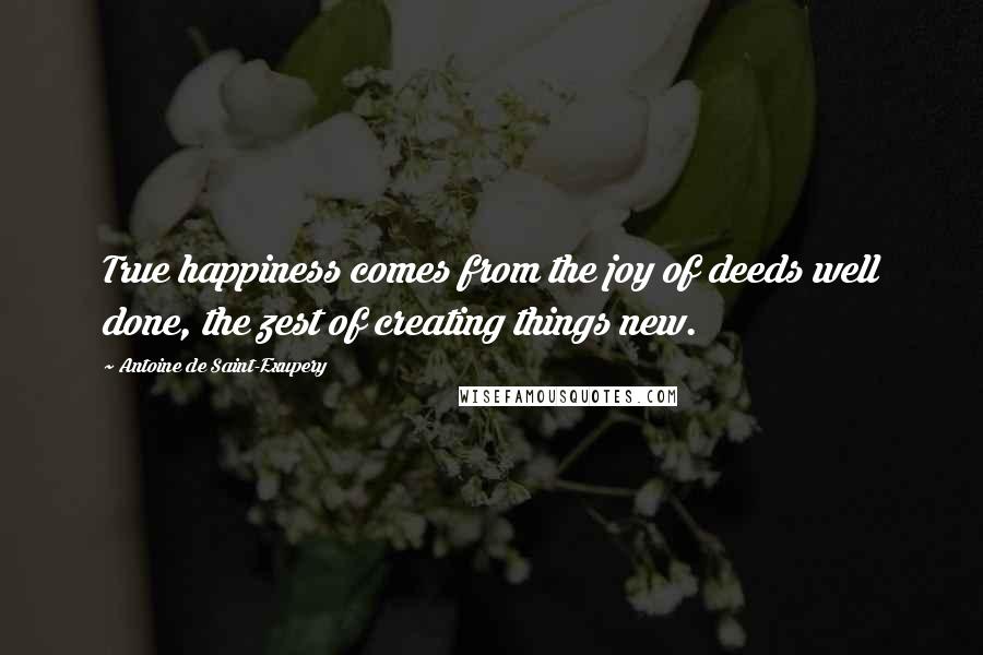 Antoine De Saint-Exupery Quotes: True happiness comes from the joy of deeds well done, the zest of creating things new.