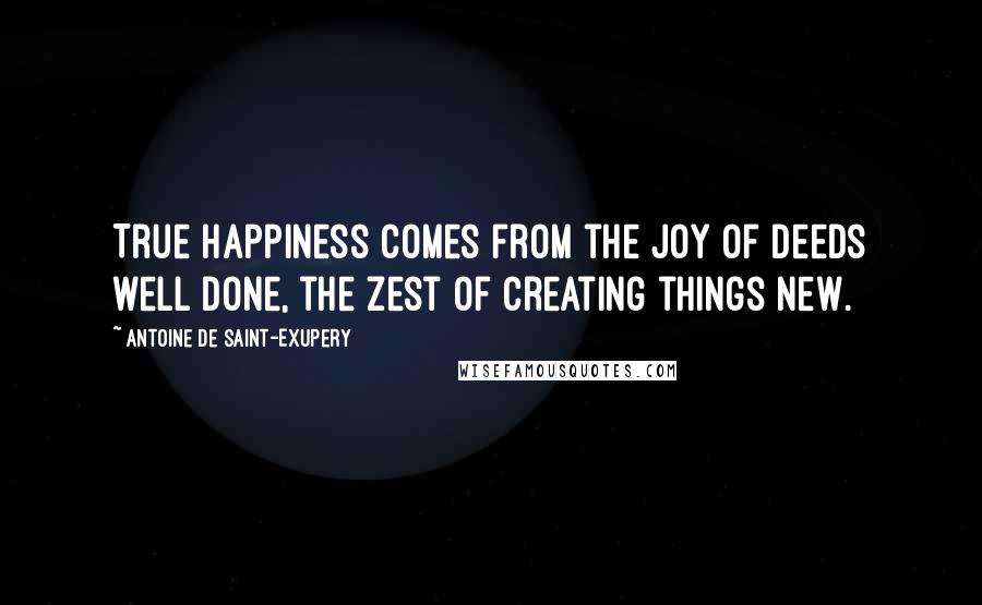 Antoine De Saint-Exupery Quotes: True happiness comes from the joy of deeds well done, the zest of creating things new.