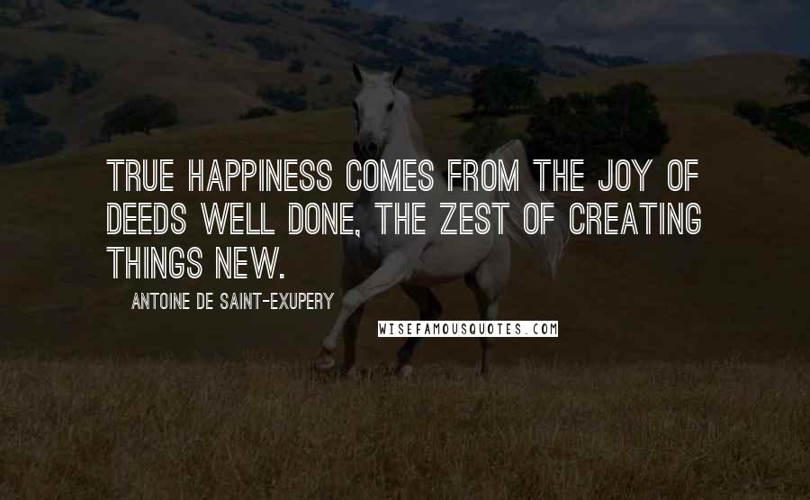 Antoine De Saint-Exupery Quotes: True happiness comes from the joy of deeds well done, the zest of creating things new.