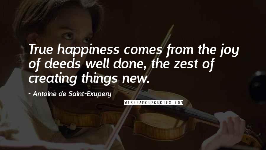 Antoine De Saint-Exupery Quotes: True happiness comes from the joy of deeds well done, the zest of creating things new.