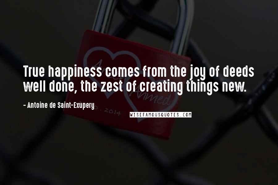 Antoine De Saint-Exupery Quotes: True happiness comes from the joy of deeds well done, the zest of creating things new.
