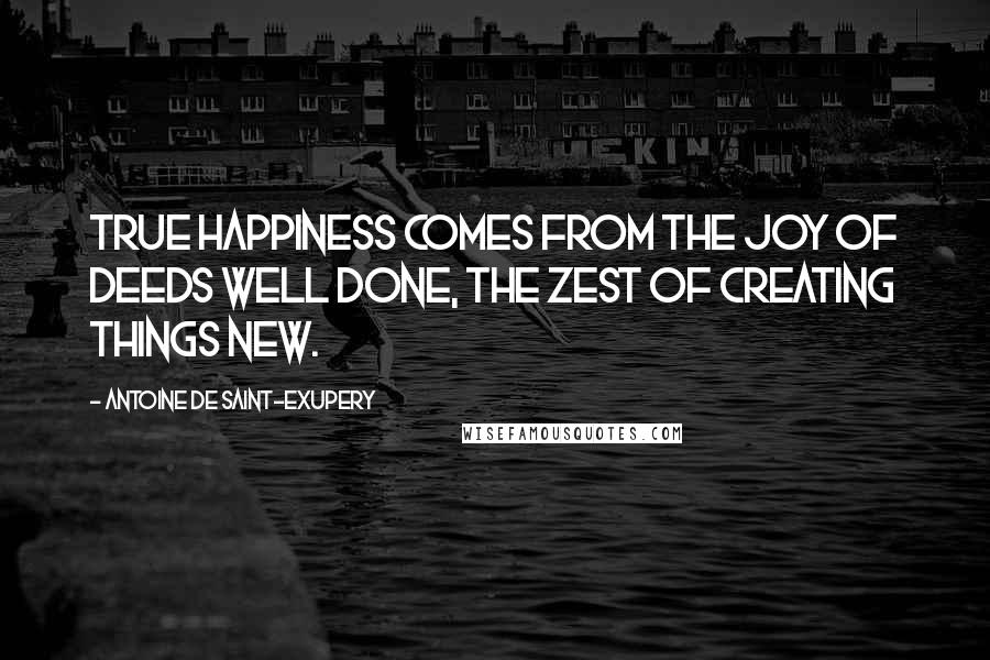 Antoine De Saint-Exupery Quotes: True happiness comes from the joy of deeds well done, the zest of creating things new.