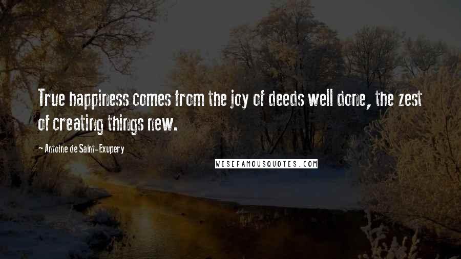 Antoine De Saint-Exupery Quotes: True happiness comes from the joy of deeds well done, the zest of creating things new.