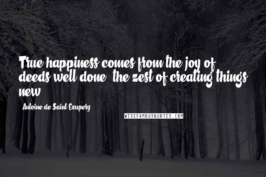 Antoine De Saint-Exupery Quotes: True happiness comes from the joy of deeds well done, the zest of creating things new.