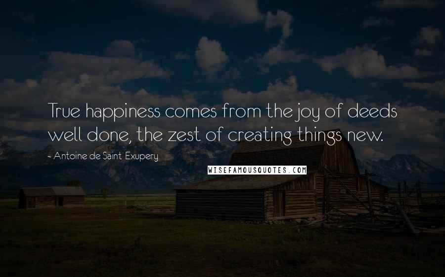 Antoine De Saint-Exupery Quotes: True happiness comes from the joy of deeds well done, the zest of creating things new.