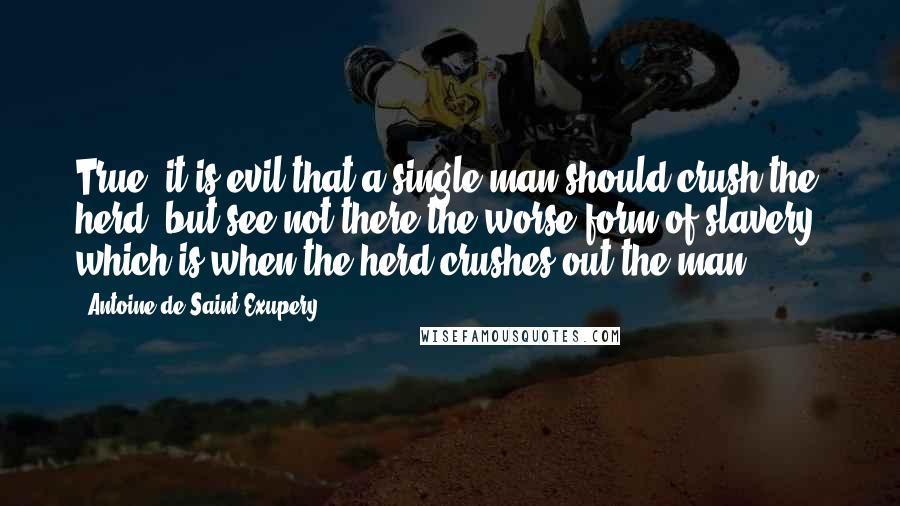 Antoine De Saint-Exupery Quotes: True, it is evil that a single man should crush the herd, but see not there the worse form of slavery, which is when the herd crushes out the man.