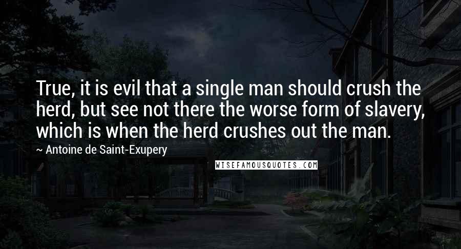 Antoine De Saint-Exupery Quotes: True, it is evil that a single man should crush the herd, but see not there the worse form of slavery, which is when the herd crushes out the man.