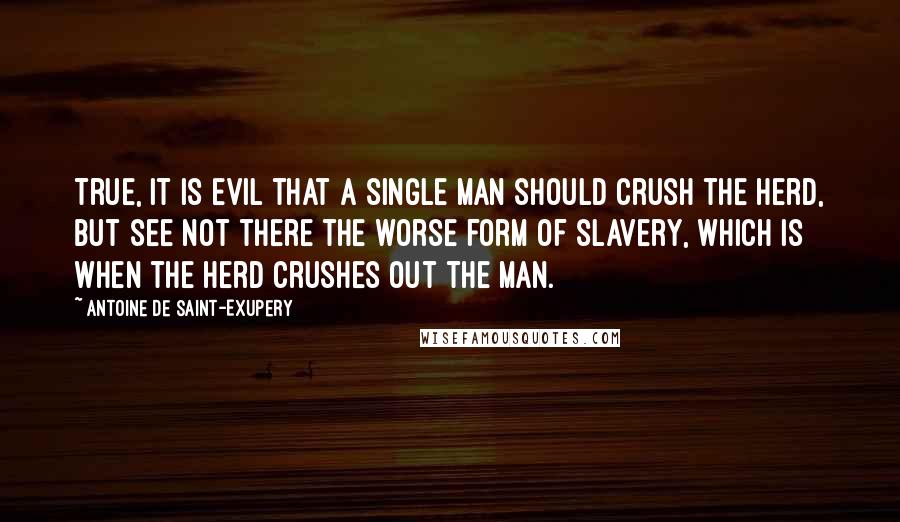 Antoine De Saint-Exupery Quotes: True, it is evil that a single man should crush the herd, but see not there the worse form of slavery, which is when the herd crushes out the man.