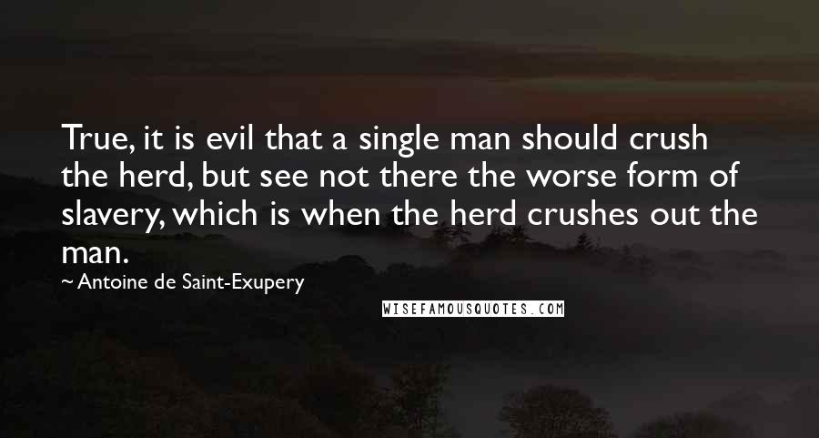 Antoine De Saint-Exupery Quotes: True, it is evil that a single man should crush the herd, but see not there the worse form of slavery, which is when the herd crushes out the man.