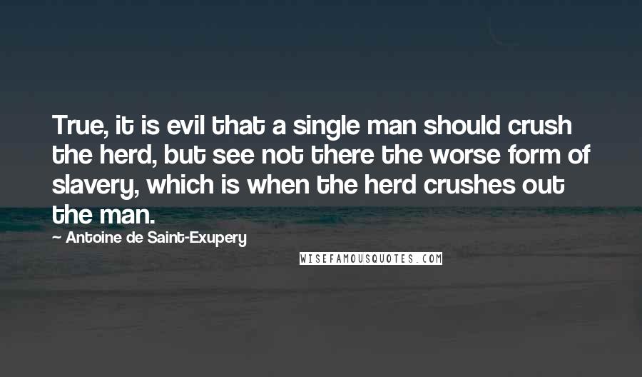 Antoine De Saint-Exupery Quotes: True, it is evil that a single man should crush the herd, but see not there the worse form of slavery, which is when the herd crushes out the man.