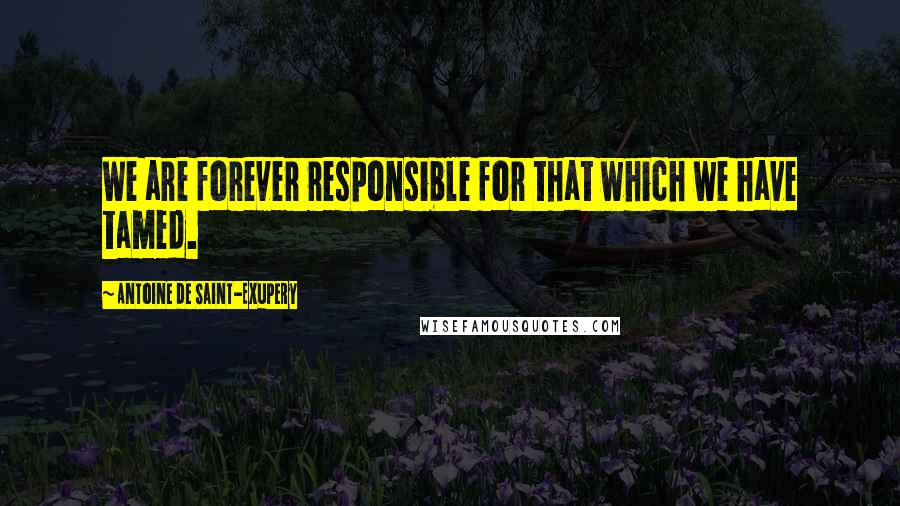 Antoine De Saint-Exupery Quotes: We are forever responsible for that which we have tamed.
