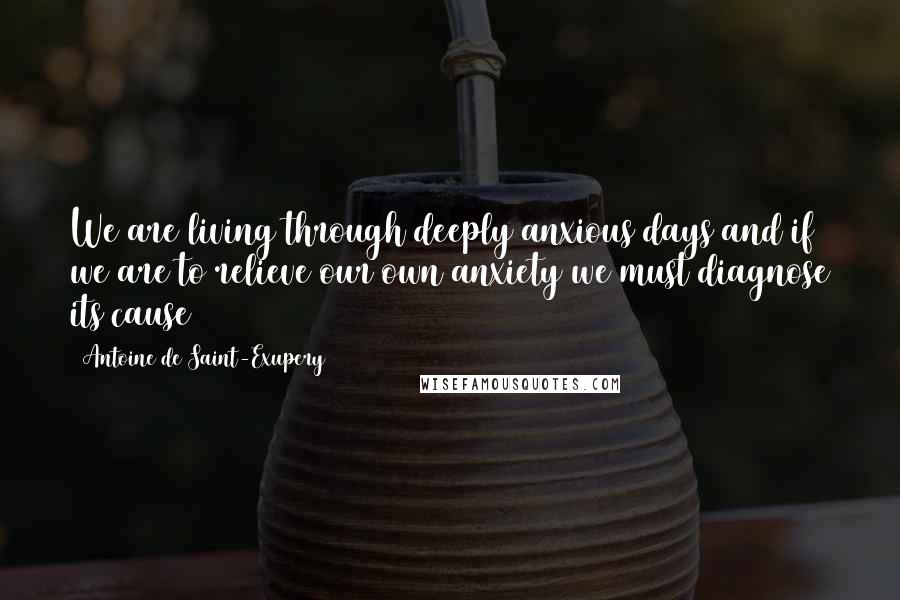 Antoine De Saint-Exupery Quotes: We are living through deeply anxious days and if we are to relieve our own anxiety we must diagnose its cause