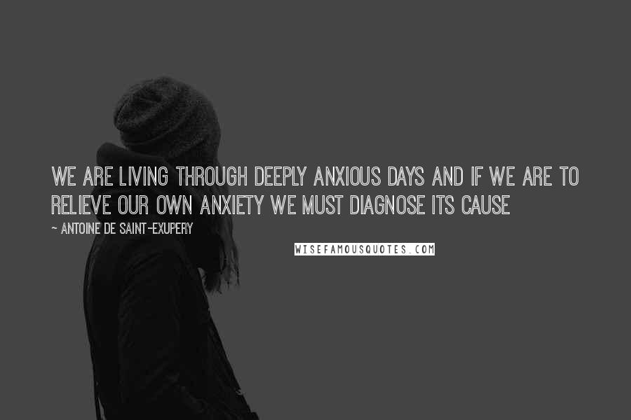 Antoine De Saint-Exupery Quotes: We are living through deeply anxious days and if we are to relieve our own anxiety we must diagnose its cause