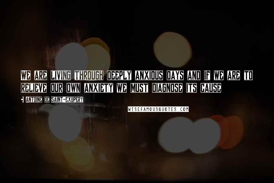 Antoine De Saint-Exupery Quotes: We are living through deeply anxious days and if we are to relieve our own anxiety we must diagnose its cause