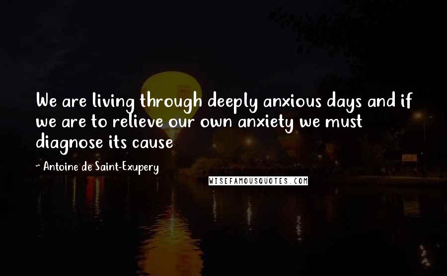 Antoine De Saint-Exupery Quotes: We are living through deeply anxious days and if we are to relieve our own anxiety we must diagnose its cause