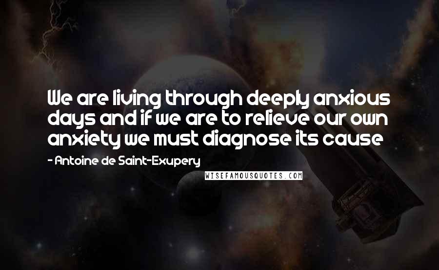 Antoine De Saint-Exupery Quotes: We are living through deeply anxious days and if we are to relieve our own anxiety we must diagnose its cause