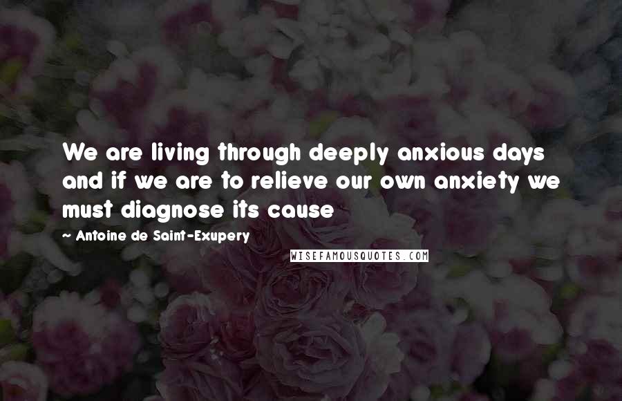 Antoine De Saint-Exupery Quotes: We are living through deeply anxious days and if we are to relieve our own anxiety we must diagnose its cause
