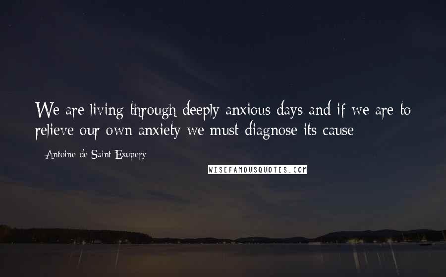 Antoine De Saint-Exupery Quotes: We are living through deeply anxious days and if we are to relieve our own anxiety we must diagnose its cause