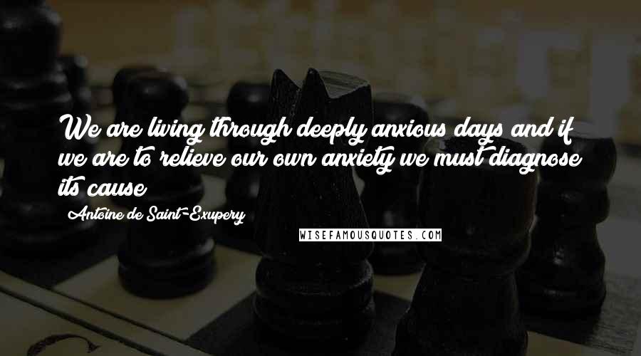 Antoine De Saint-Exupery Quotes: We are living through deeply anxious days and if we are to relieve our own anxiety we must diagnose its cause