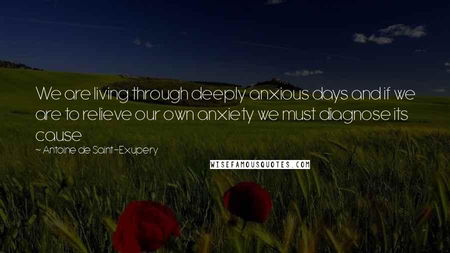 Antoine De Saint-Exupery Quotes: We are living through deeply anxious days and if we are to relieve our own anxiety we must diagnose its cause