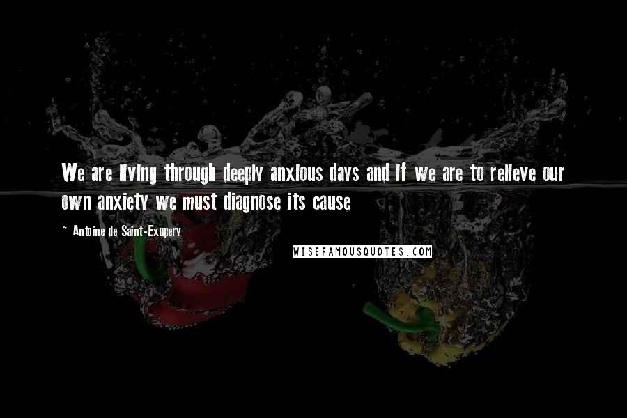 Antoine De Saint-Exupery Quotes: We are living through deeply anxious days and if we are to relieve our own anxiety we must diagnose its cause