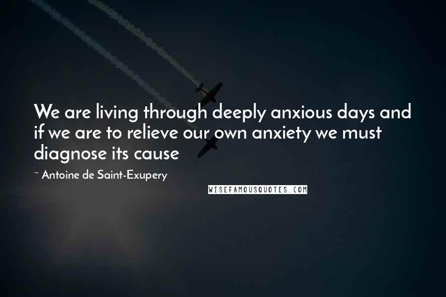 Antoine De Saint-Exupery Quotes: We are living through deeply anxious days and if we are to relieve our own anxiety we must diagnose its cause