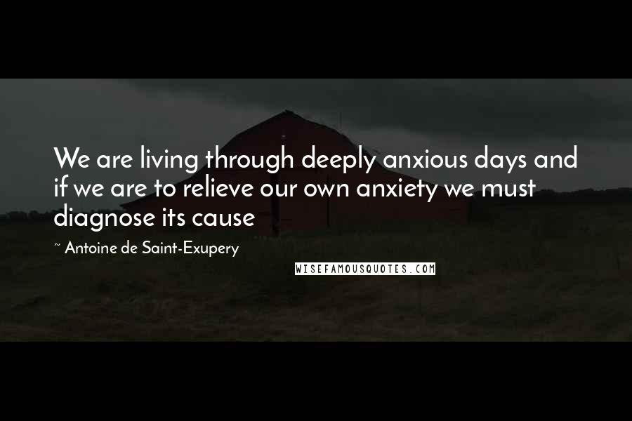 Antoine De Saint-Exupery Quotes: We are living through deeply anxious days and if we are to relieve our own anxiety we must diagnose its cause