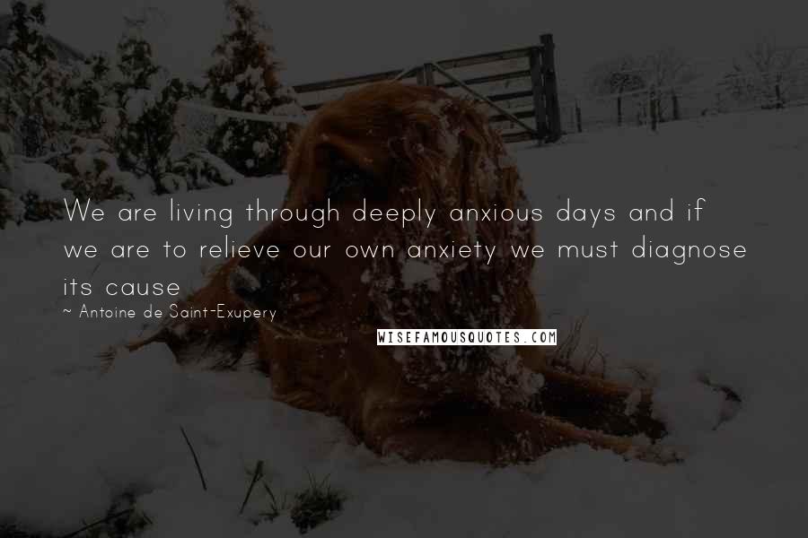 Antoine De Saint-Exupery Quotes: We are living through deeply anxious days and if we are to relieve our own anxiety we must diagnose its cause