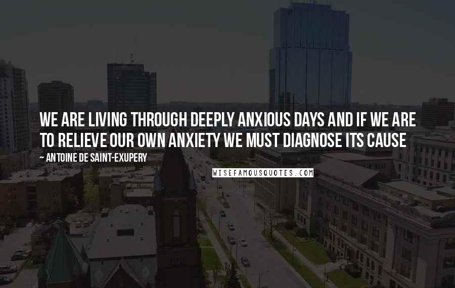 Antoine De Saint-Exupery Quotes: We are living through deeply anxious days and if we are to relieve our own anxiety we must diagnose its cause