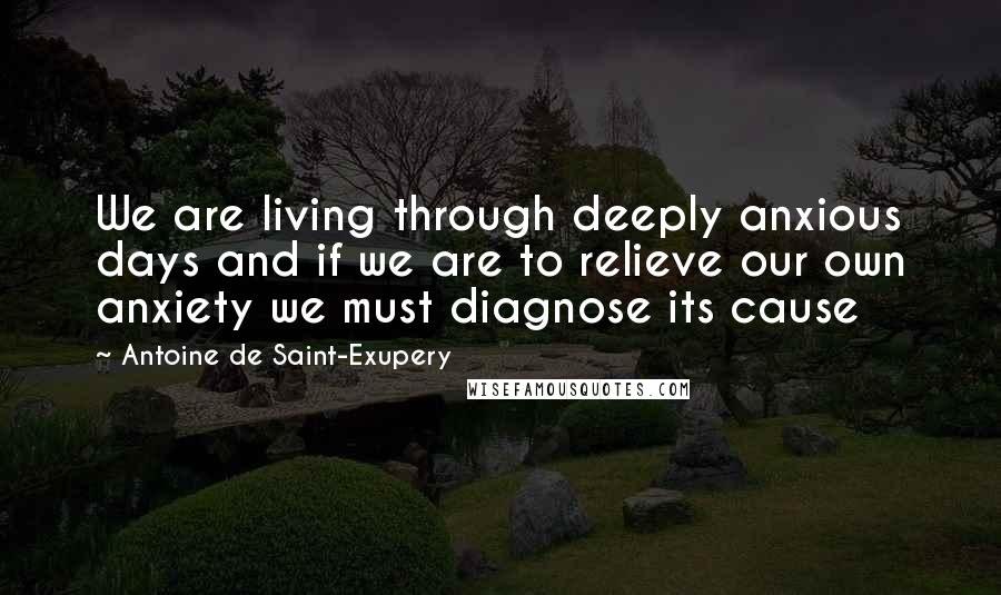 Antoine De Saint-Exupery Quotes: We are living through deeply anxious days and if we are to relieve our own anxiety we must diagnose its cause