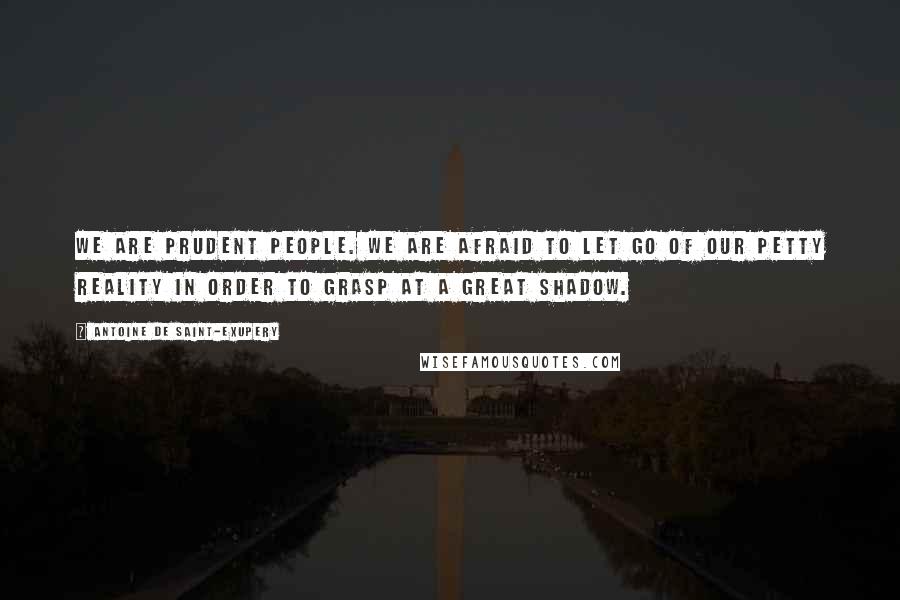 Antoine De Saint-Exupery Quotes: We are prudent people. We are afraid to let go of our petty reality in order to grasp at a great shadow.