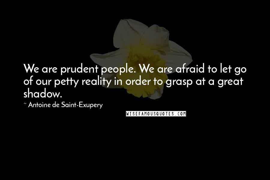 Antoine De Saint-Exupery Quotes: We are prudent people. We are afraid to let go of our petty reality in order to grasp at a great shadow.