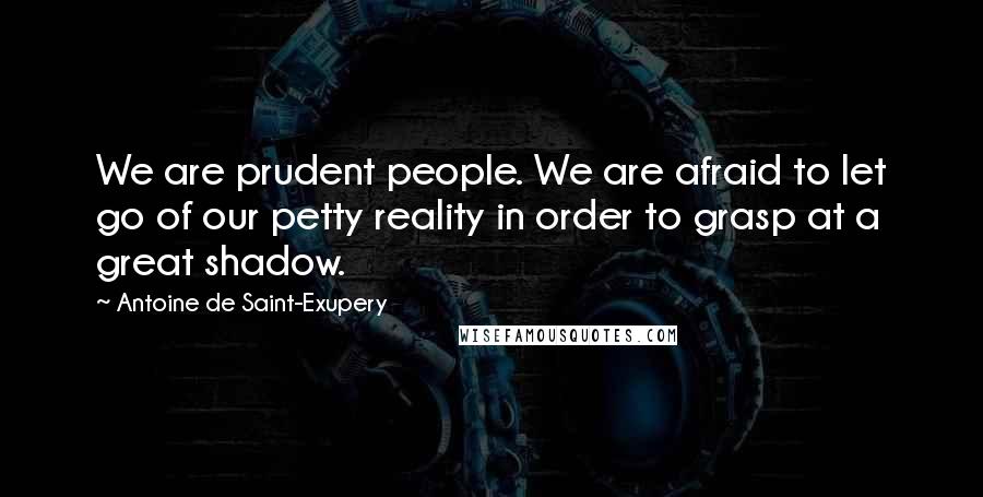 Antoine De Saint-Exupery Quotes: We are prudent people. We are afraid to let go of our petty reality in order to grasp at a great shadow.