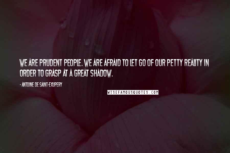 Antoine De Saint-Exupery Quotes: We are prudent people. We are afraid to let go of our petty reality in order to grasp at a great shadow.