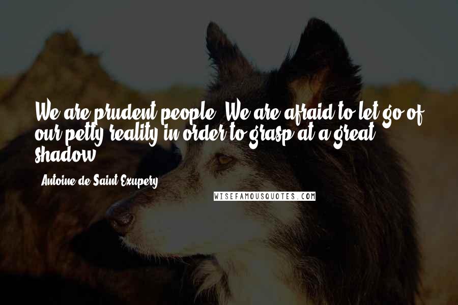 Antoine De Saint-Exupery Quotes: We are prudent people. We are afraid to let go of our petty reality in order to grasp at a great shadow.