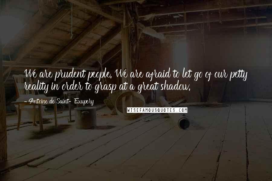 Antoine De Saint-Exupery Quotes: We are prudent people. We are afraid to let go of our petty reality in order to grasp at a great shadow.