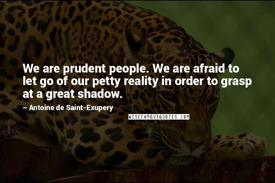 Antoine De Saint-Exupery Quotes: We are prudent people. We are afraid to let go of our petty reality in order to grasp at a great shadow.