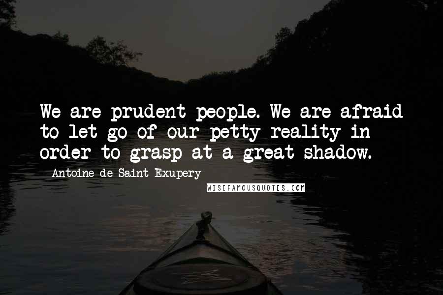 Antoine De Saint-Exupery Quotes: We are prudent people. We are afraid to let go of our petty reality in order to grasp at a great shadow.