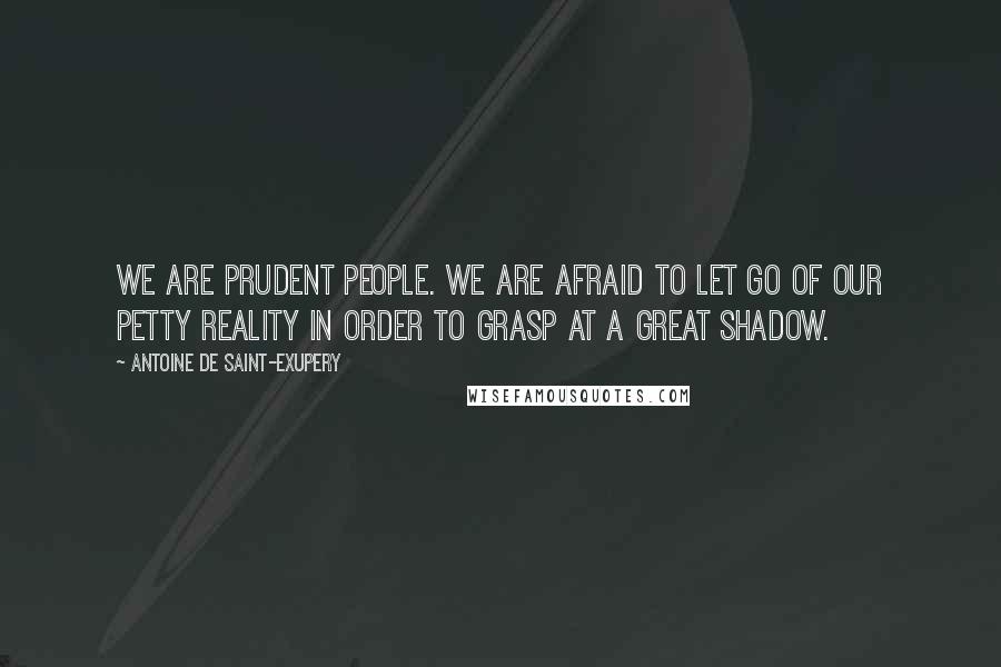 Antoine De Saint-Exupery Quotes: We are prudent people. We are afraid to let go of our petty reality in order to grasp at a great shadow.