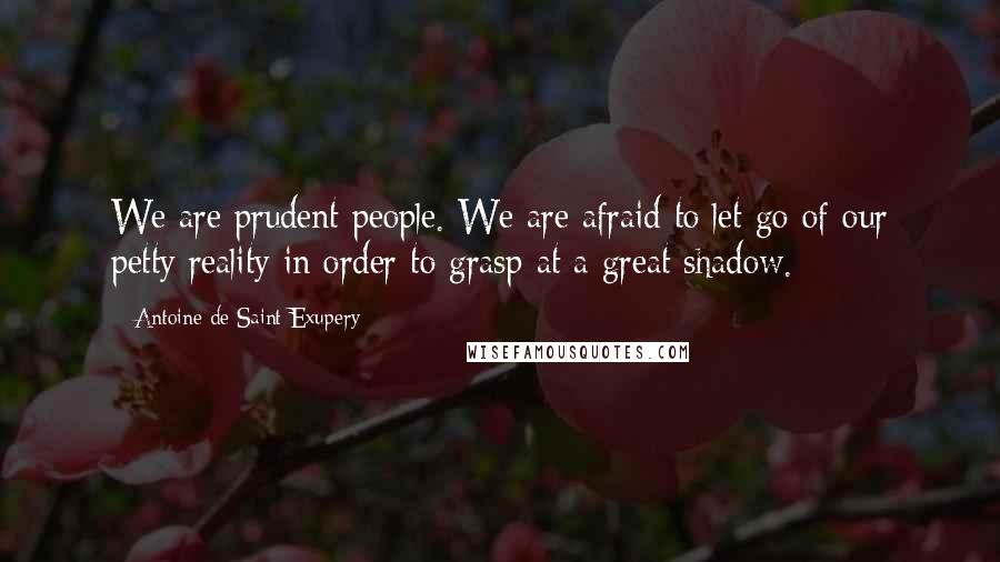 Antoine De Saint-Exupery Quotes: We are prudent people. We are afraid to let go of our petty reality in order to grasp at a great shadow.