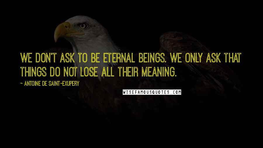 Antoine De Saint-Exupery Quotes: We don't ask to be eternal beings. We only ask that things do not lose all their meaning.