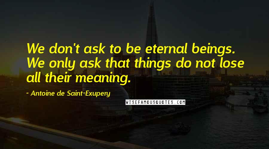 Antoine De Saint-Exupery Quotes: We don't ask to be eternal beings. We only ask that things do not lose all their meaning.