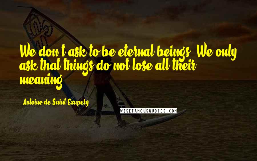 Antoine De Saint-Exupery Quotes: We don't ask to be eternal beings. We only ask that things do not lose all their meaning.