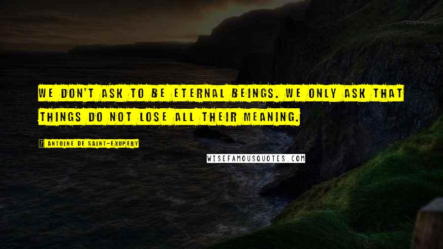 Antoine De Saint-Exupery Quotes: We don't ask to be eternal beings. We only ask that things do not lose all their meaning.